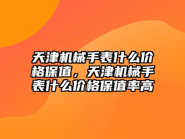 天津機械手表什么價格保值，天津機械手表什么價格保值率高