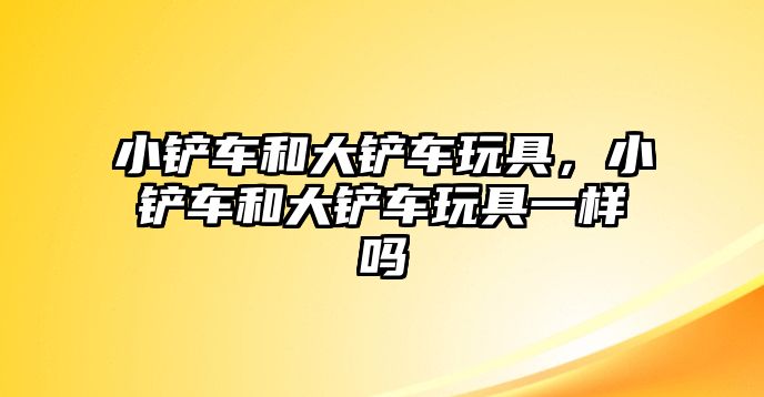 小鏟車和大鏟車玩具，小鏟車和大鏟車玩具一樣嗎