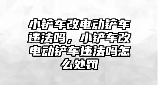 小鏟車改電動鏟車違法嗎，小鏟車改電動鏟車違法嗎怎么處罰