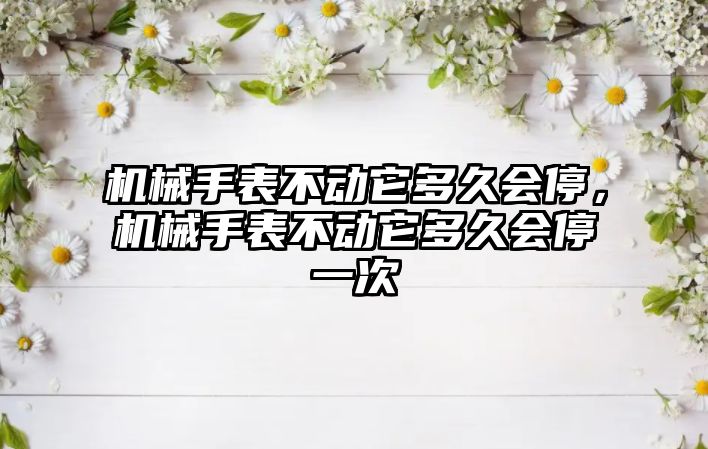 機械手表不動它多久會停，機械手表不動它多久會停一次