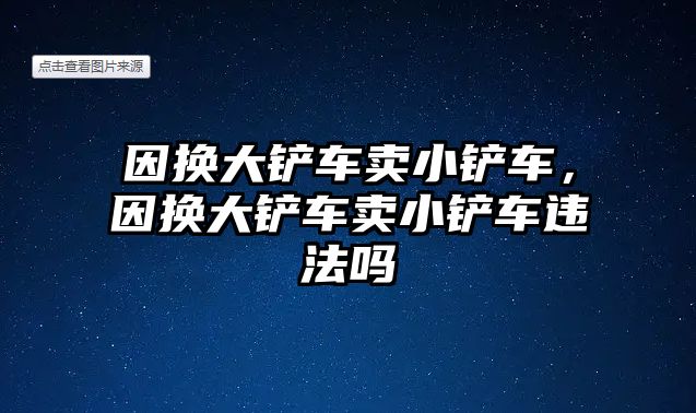 因換大鏟車賣小鏟車，因換大鏟車賣小鏟車違法嗎