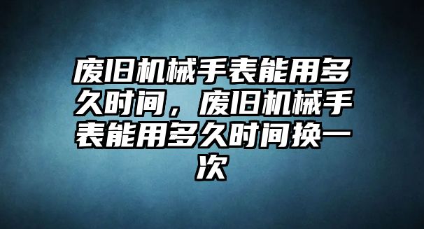 廢舊機械手表能用多久時間，廢舊機械手表能用多久時間換一次