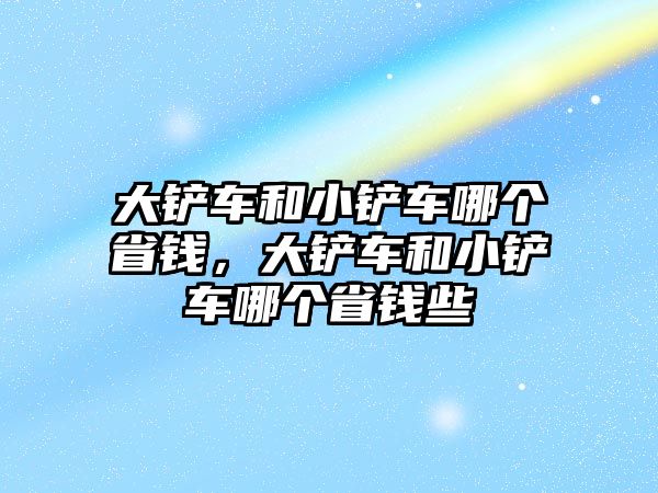 大鏟車和小鏟車哪個省錢，大鏟車和小鏟車哪個省錢些