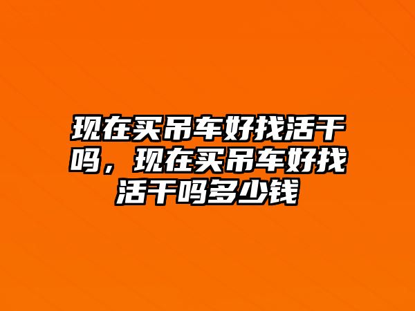 現(xiàn)在買吊車好找活干嗎，現(xiàn)在買吊車好找活干嗎多少錢