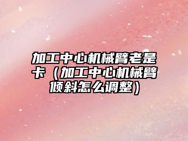 加工中心機械臂老是卡（加工中心機械臂傾斜怎么調整）