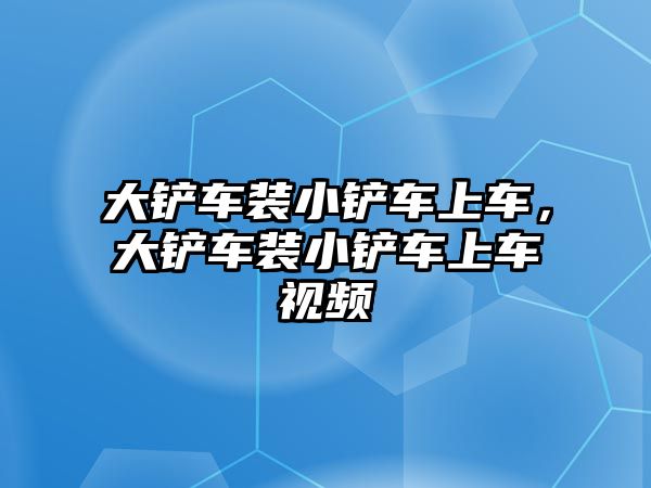 大鏟車裝小鏟車上車，大鏟車裝小鏟車上車視頻