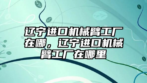 遼寧進口機械臂工廠在哪，遼寧進口機械臂工廠在哪里