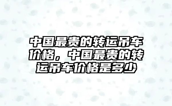 中國最貴的轉運吊車價格，中國最貴的轉運吊車價格是多少