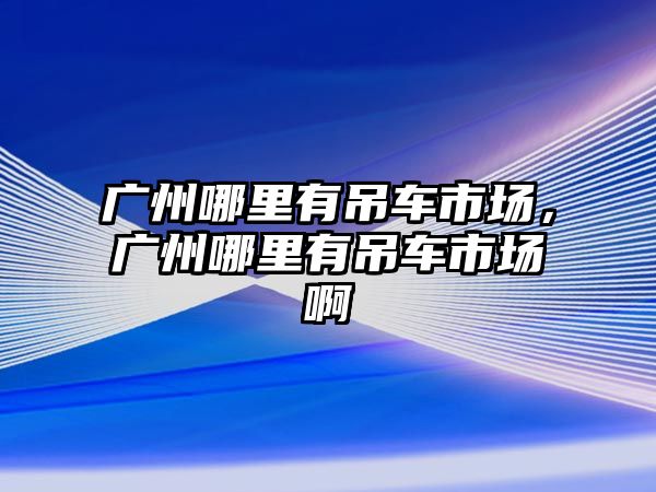 廣州哪里有吊車市場，廣州哪里有吊車市場啊