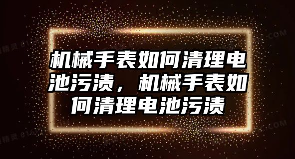 機械手表如何清理電池污漬，機械手表如何清理電池污漬