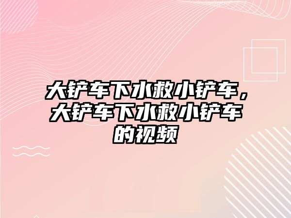 大鏟車下水救小鏟車，大鏟車下水救小鏟車的視頻