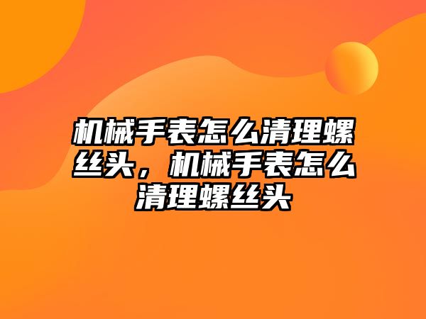 機械手表怎么清理螺絲頭，機械手表怎么清理螺絲頭