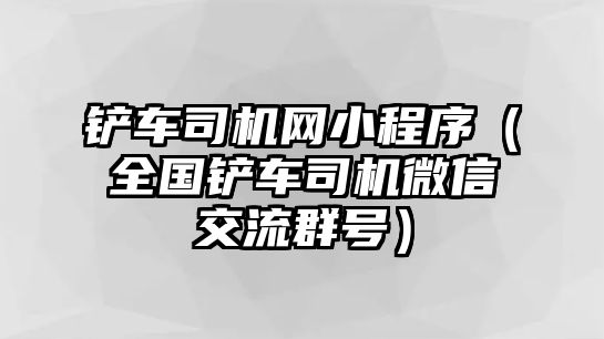 鏟車司機網小程序（全國鏟車司機微信交流群號）