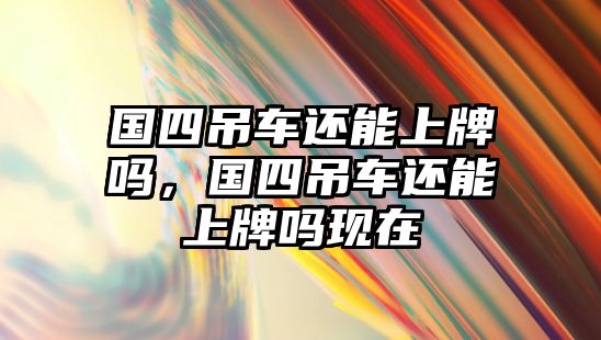 國(guó)四吊車還能上牌嗎，國(guó)四吊車還能上牌嗎現(xiàn)在