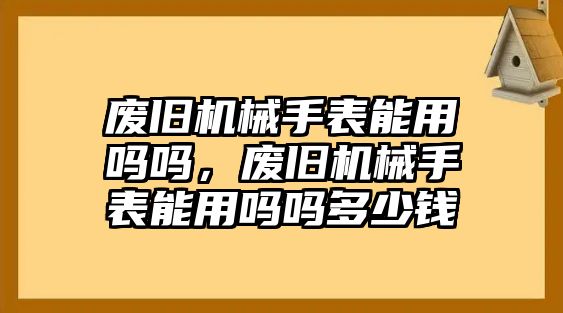 廢舊機械手表能用嗎嗎，廢舊機械手表能用嗎嗎多少錢