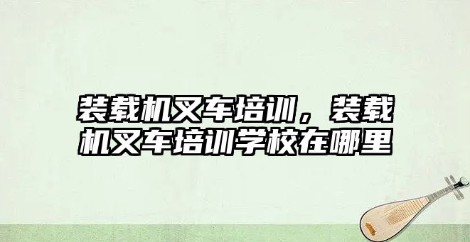 裝載機叉車培訓，裝載機叉車培訓學校在哪里