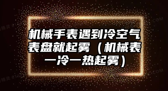 機械手表遇到冷空氣表盤就起霧（機械表一冷一熱起霧）