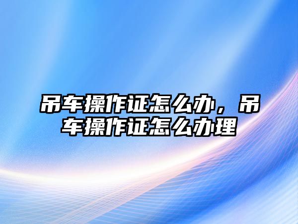 吊車操作證怎么辦，吊車操作證怎么辦理