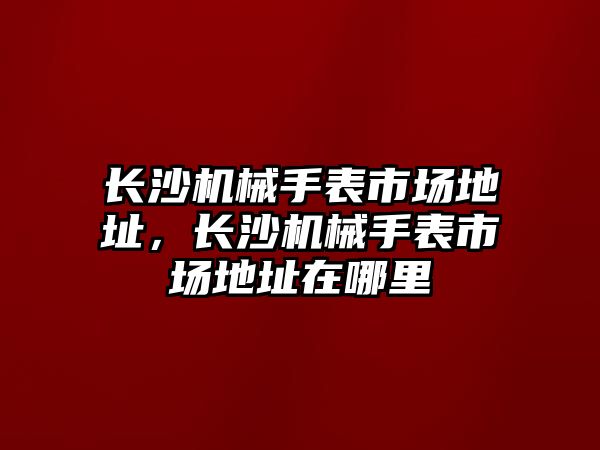 長沙機械手表市場地址，長沙機械手表市場地址在哪里