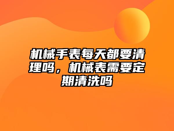 機械手表每天都要清理嗎，機械表需要定期清洗嗎